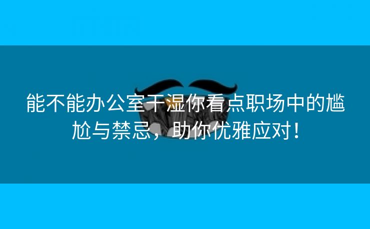 能不能办公室干湿你看点职场中的尴尬与禁忌，助你优雅应对！