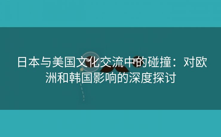 日本与美国文化交流中的碰撞：对欧洲和韩国影响的深度探讨