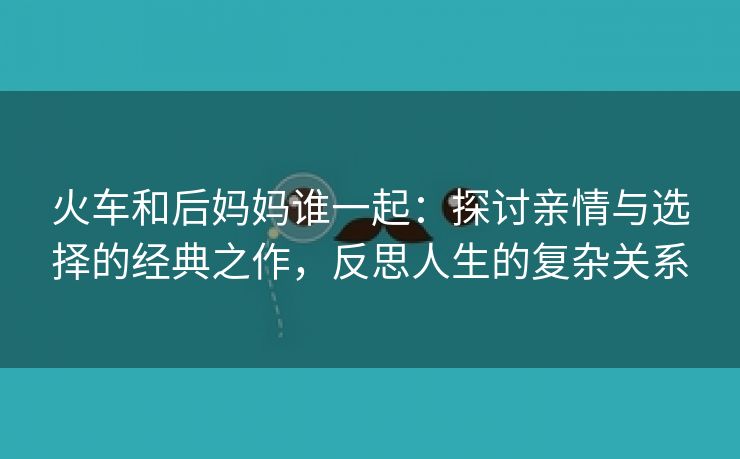 火车和后妈妈谁一起：探讨亲情与选择的经典之作，反思人生的复杂关系