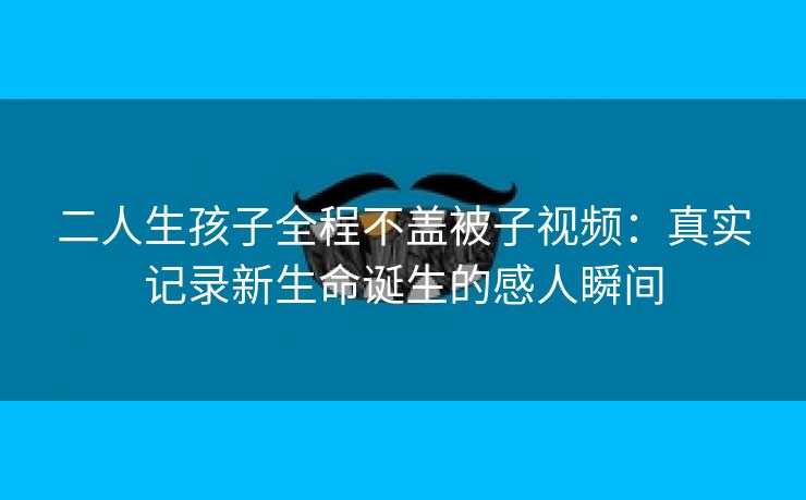 二人生孩子全程不盖被子视频：真实记录新生命诞生的感人瞬间