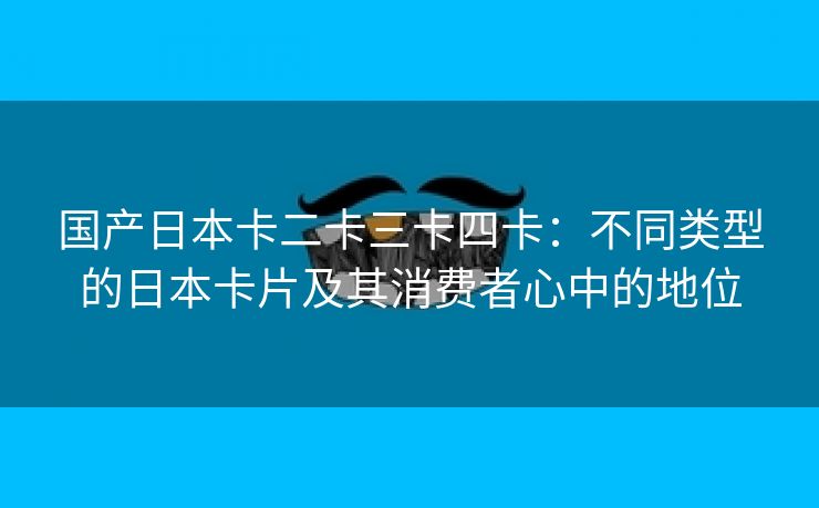 国产日本卡二卡三卡四卡：不同类型的日本卡片及其消费者心中的地位