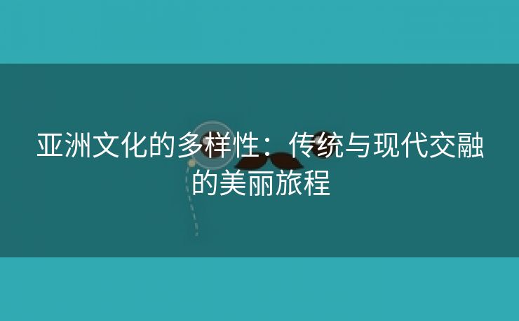 亚洲文化的多样性：传统与现代交融的美丽旅程