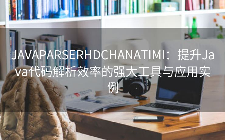 JAVAPARSERHDCHANATIMI：提升Java代码解析效率的强大工具与应用实例