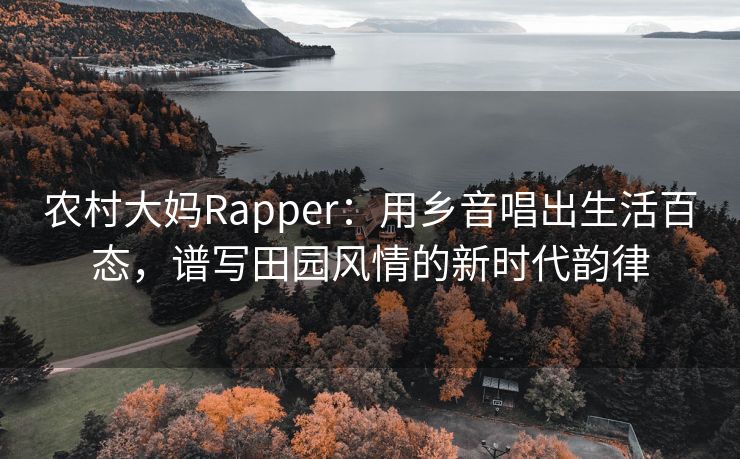 农村大妈Rapper：用乡音唱出生活百态，谱写田园风情的新时代韵律