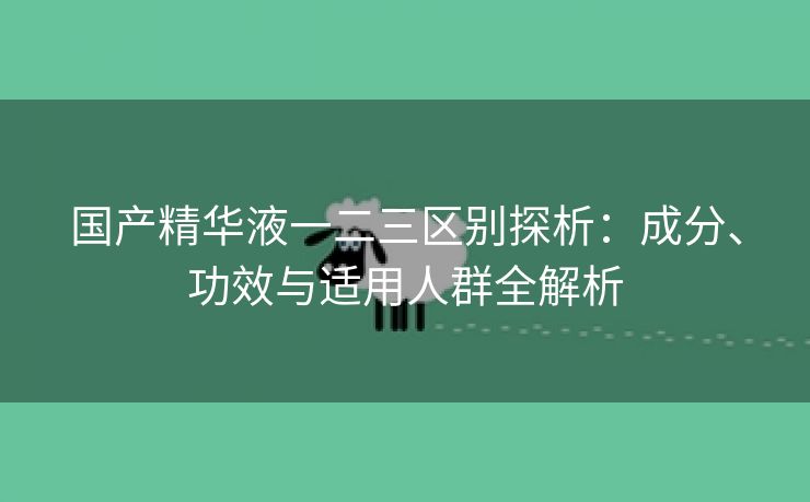 国产精华液一二三区别探析：成分、功效与适用人群全解析