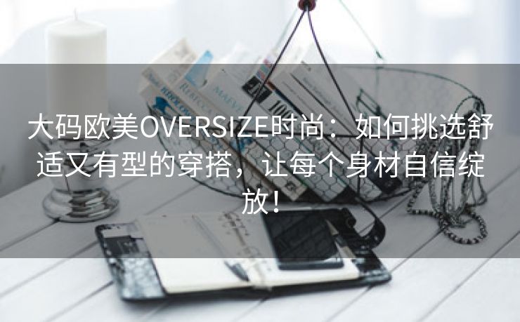 大码欧美OVERSIZE时尚：如何挑选舒适又有型的穿搭，让每个身材自信绽放！