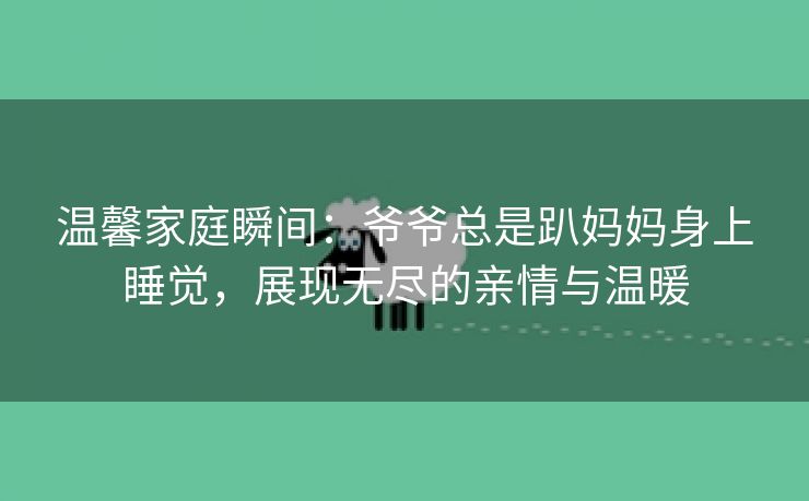 温馨家庭瞬间：爷爷总是趴妈妈身上睡觉，展现无尽的亲情与温暖