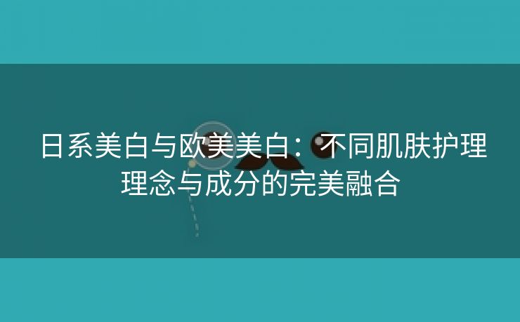 日系美白与欧美美白：不同肌肤护理理念与成分的完美融合