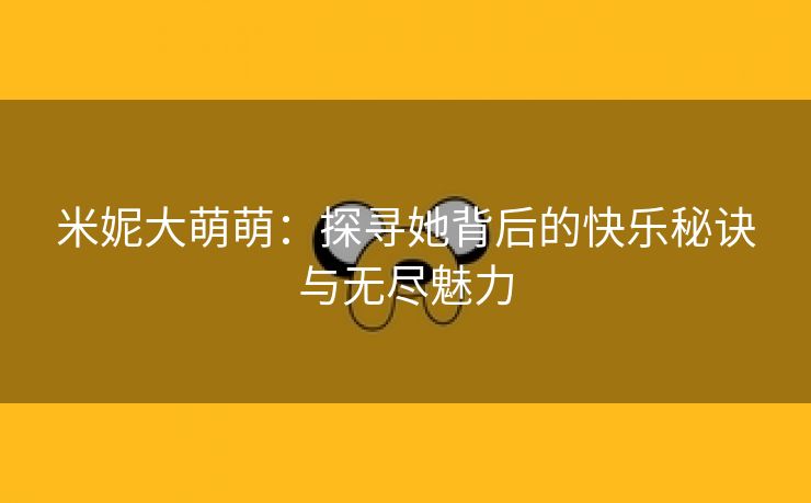 米妮大萌萌：探寻她背后的快乐秘诀与无尽魅力