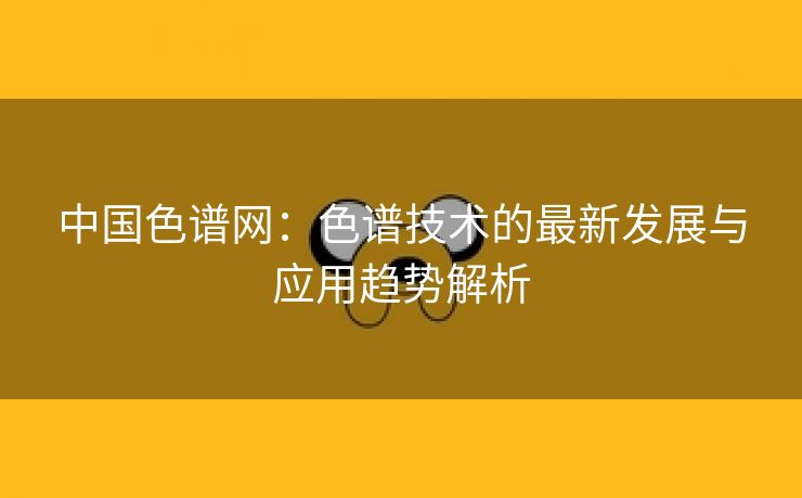 中国色谱网：色谱技术的最新发展与应用趋势解析