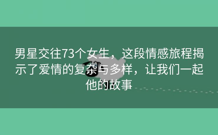 男星交往73个女生，这段情感旅程揭示了爱情的复杂与多样，让我们一起他的故事