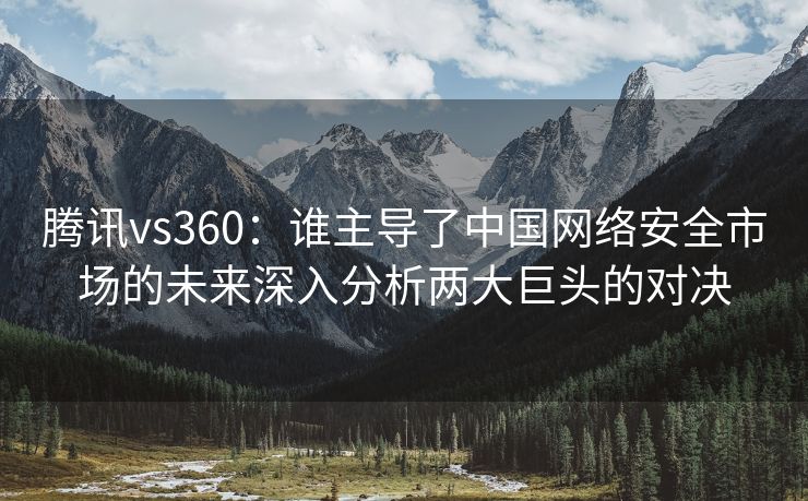 腾讯vs360：谁主导了中国网络安全市场的未来深入分析两大巨头的对决