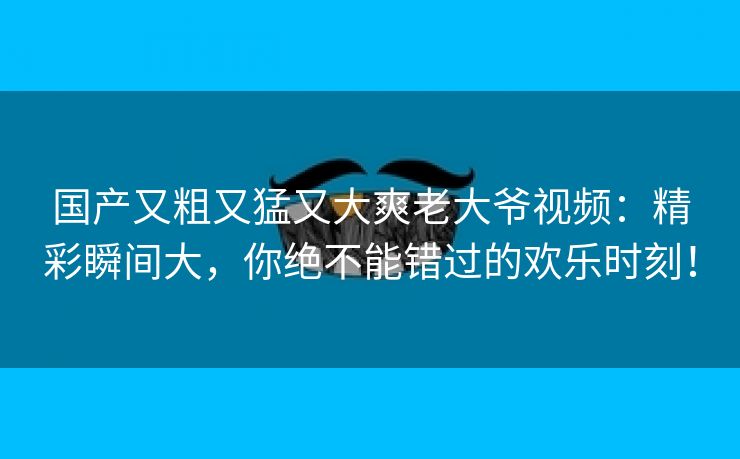 国产又粗又猛又大爽老大爷视频：精彩瞬间大，你绝不能错过的欢乐时刻！