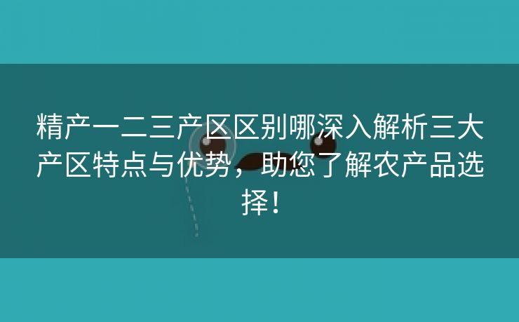 精产一二三产区区别哪深入解析三大产区特点与优势，助您了解农产品选择！