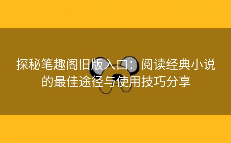 探秘笔趣阁旧版入口：阅读经典小说的最佳途径与使用技巧分享