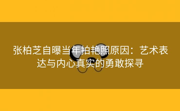 张柏芝自曝当年拍艳照原因：艺术表达与内心真实的勇敢探寻