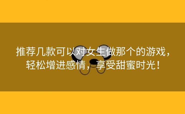 推荐几款可以对女生做那个的游戏，轻松增进感情，享受甜蜜时光！