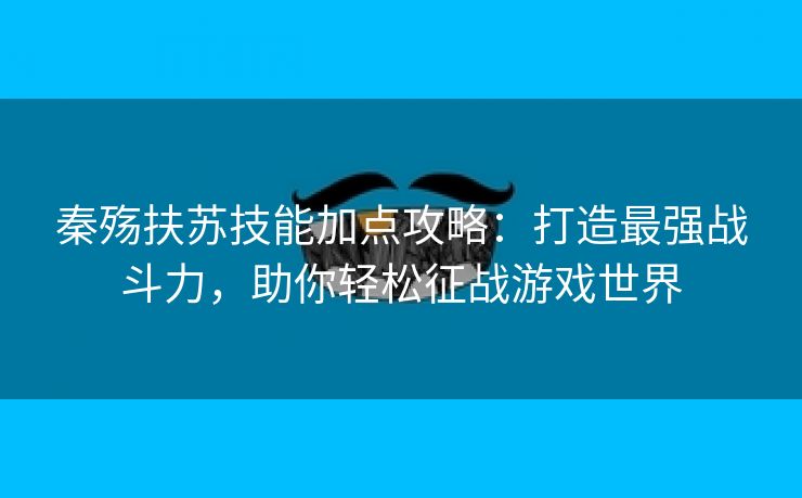 秦殇扶苏技能加点攻略：打造最强战斗力，助你轻松征战游戏世界