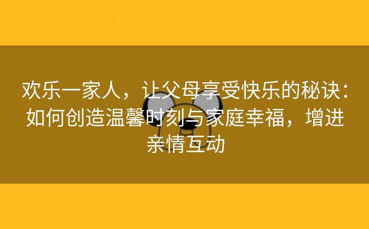 欢乐一家人，让父母享受快乐的秘诀：如何创造温馨时刻与家庭幸福，增进亲情互动