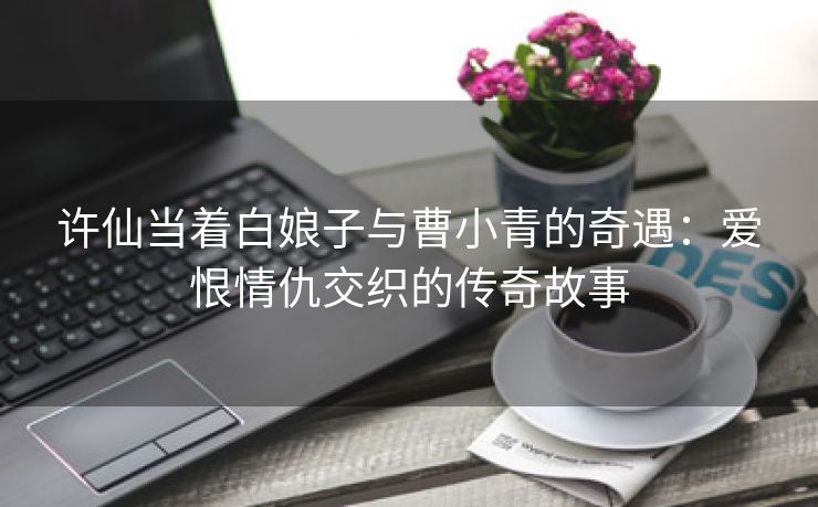 许仙当着白娘子与曹小青的奇遇：爱恨情仇交织的传奇故事