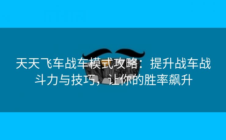 天天飞车战车模式攻略：提升战车战斗力与技巧，让你的胜率飙升