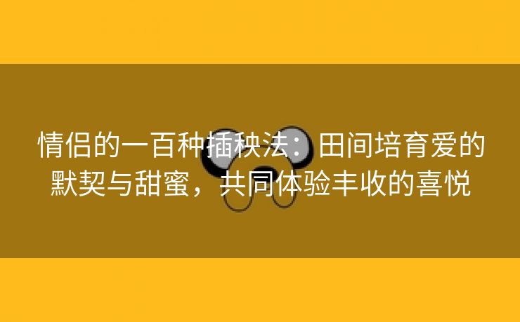 情侣的一百种插秧法：田间培育爱的默契与甜蜜，共同体验丰收的喜悦