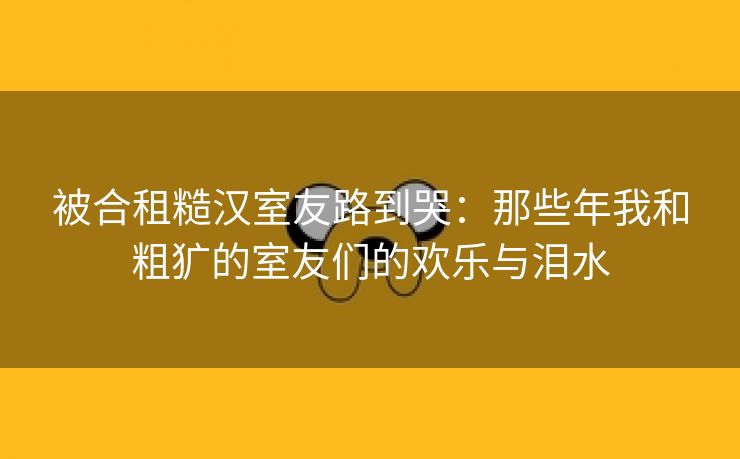 被合租糙汉室友路到哭：那些年我和粗犷的室友们的欢乐与泪水