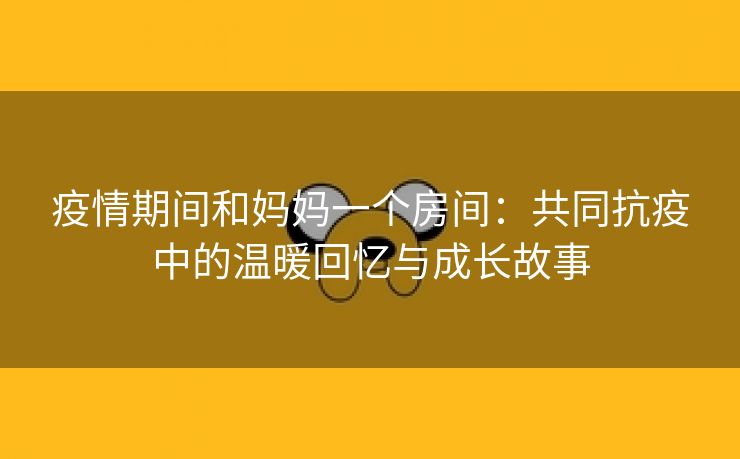 疫情期间和妈妈一个房间：共同抗疫中的温暖回忆与成长故事