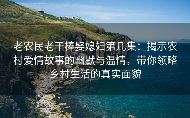 老农民老干棒娶媳妇第几集：揭示农村爱情故事的幽默与温情，带你领略乡村生活的真实面貌