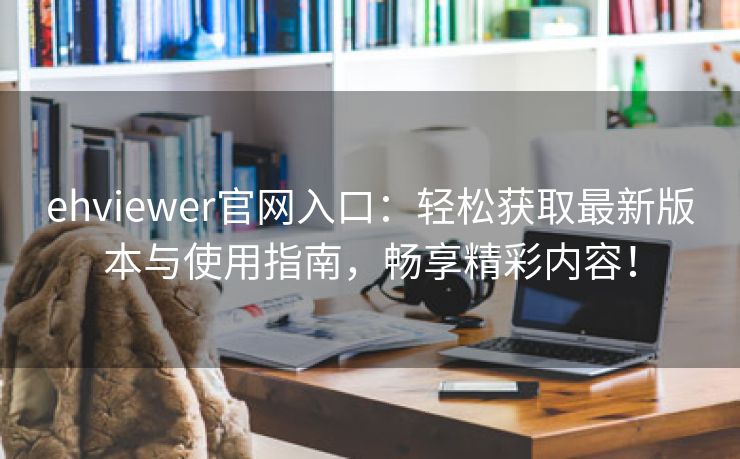 ehviewer官网入口：轻松获取最新版本与使用指南，畅享精彩内容！