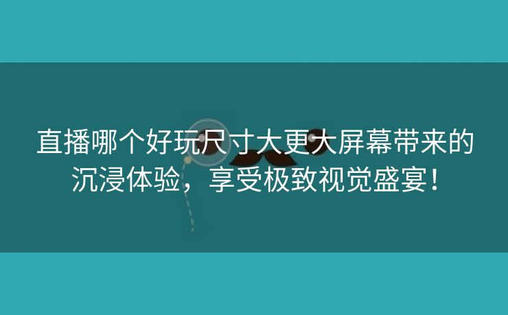 直播哪个好玩尺寸大更大屏幕带来的沉浸体验，享受极致视觉盛宴！