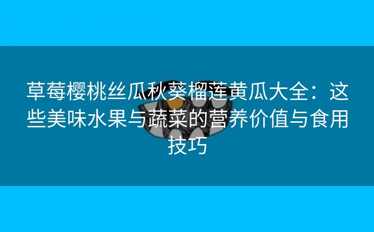 草莓樱桃丝瓜秋葵榴莲黄瓜大全：这些美味水果与蔬菜的营养价值与食用技巧