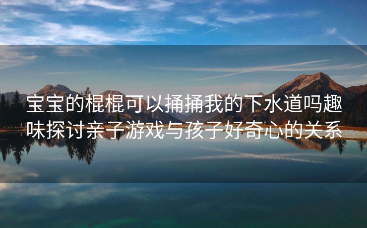 宝宝的棍棍可以捅捅我的下水道吗趣味探讨亲子游戏与孩子好奇心的关系