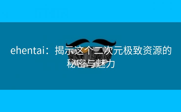 ehentai：揭示这个二次元极致资源的秘密与魅力