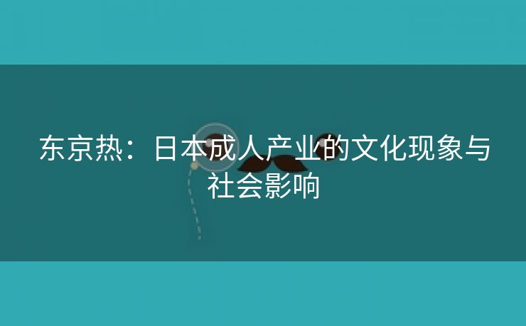 东京热：日本成人产业的文化现象与社会影响