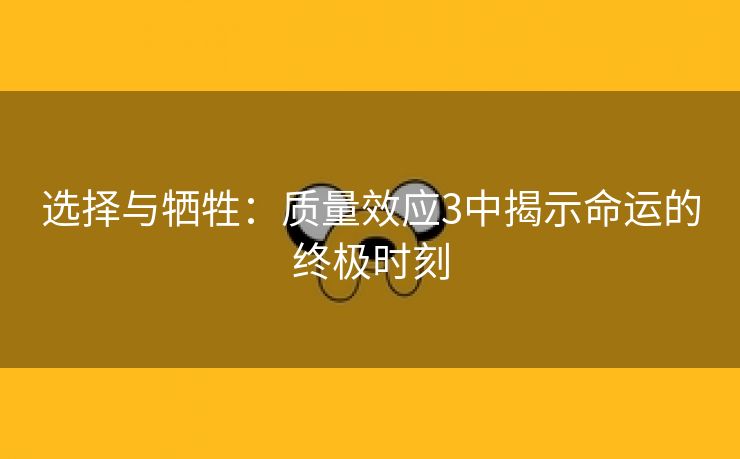 选择与牺牲：质量效应3中揭示命运的终极时刻