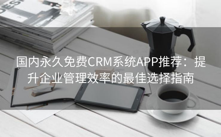 国内永久免费CRM系统APP推荐：提升企业管理效率的最佳选择指南