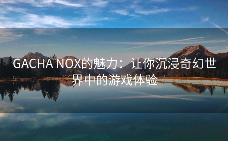 GACHA NOX的魅力：让你沉浸奇幻世界中的游戏体验