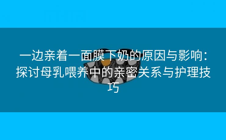 一边亲着一面膜下奶的原因与影响：探讨母乳喂养中的亲密关系与护理技巧