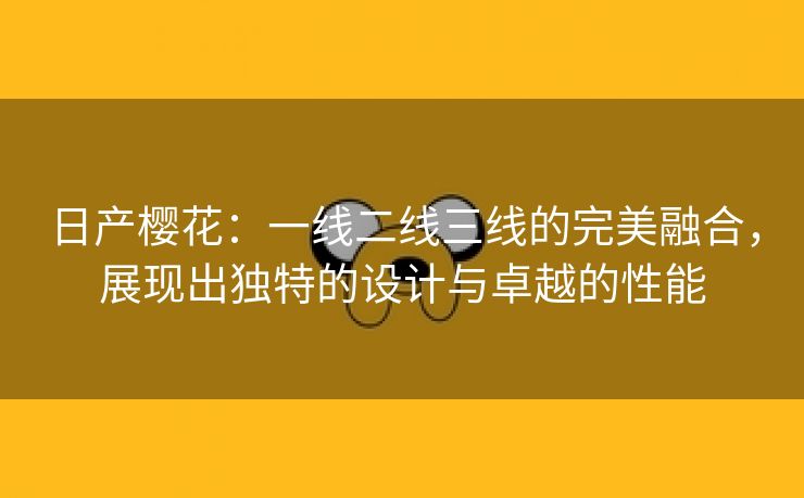 日产樱花：一线二线三线的完美融合，展现出独特的设计与卓越的性能