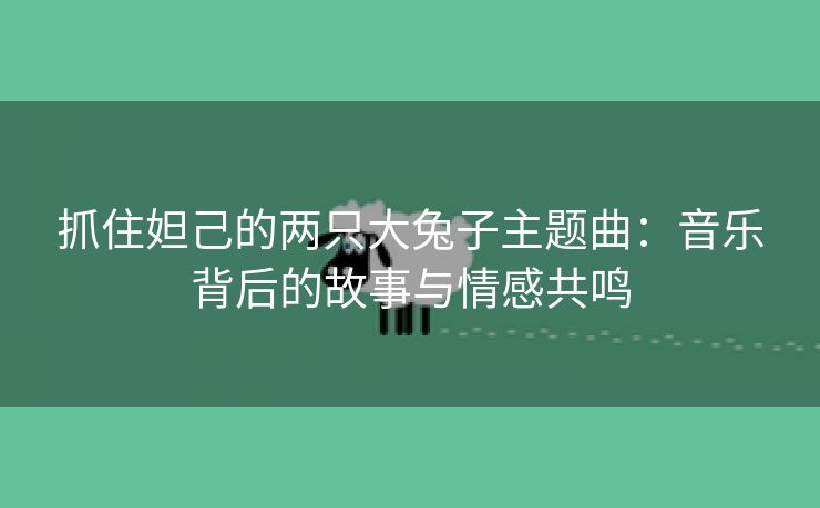 抓住妲己的两只大兔子主题曲：音乐背后的故事与情感共鸣