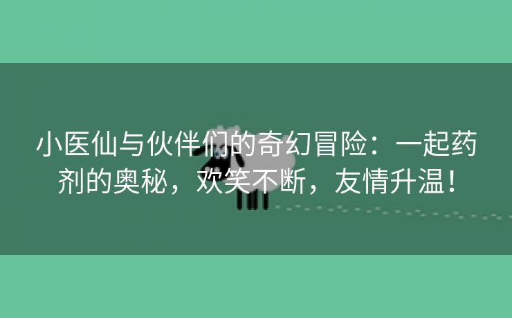 小医仙与伙伴们的奇幻冒险：一起药剂的奥秘，欢笑不断，友情升温！