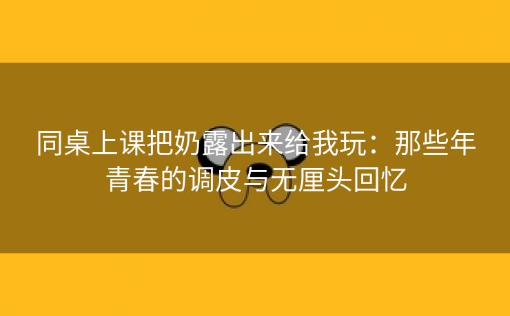 同桌上课把奶露出来给我玩：那些年青春的调皮与无厘头回忆