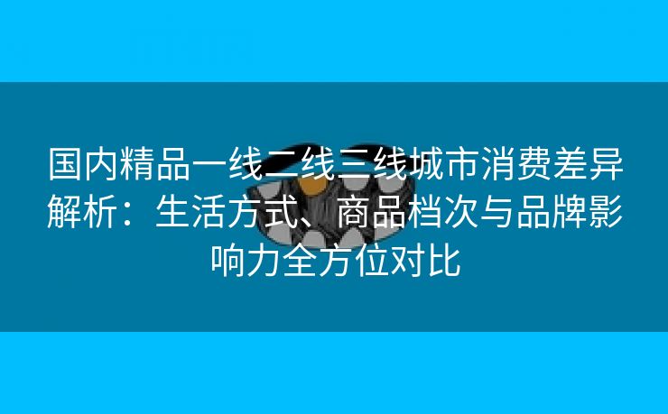 国内精品一线二线三线城市消费差异解析：生活方式、商品档次与品牌影响力全方位对比