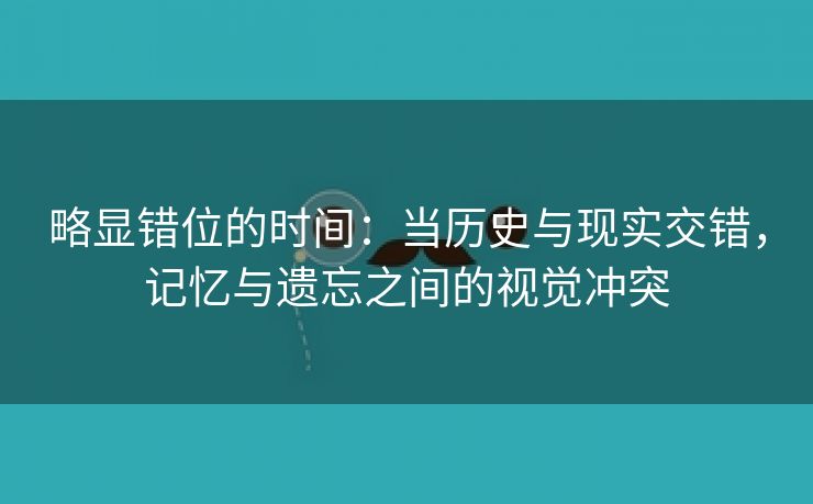 略显错位的时间：当历史与现实交错，记忆与遗忘之间的视觉冲突