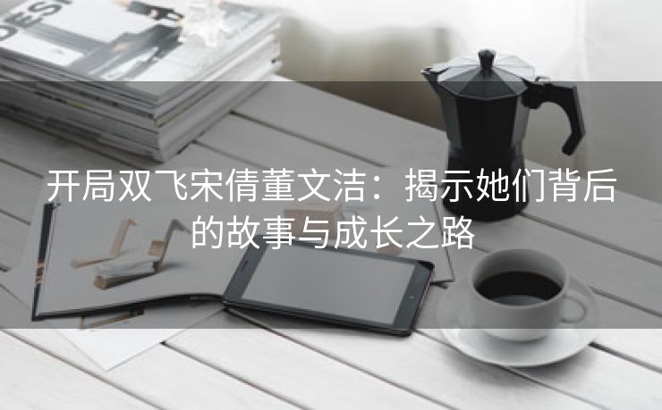 开局双飞宋倩董文洁：揭示她们背后的故事与成长之路