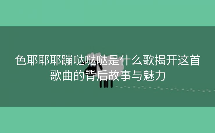 色耶耶耶蹦哒哒哒是什么歌揭开这首歌曲的背后故事与魅力