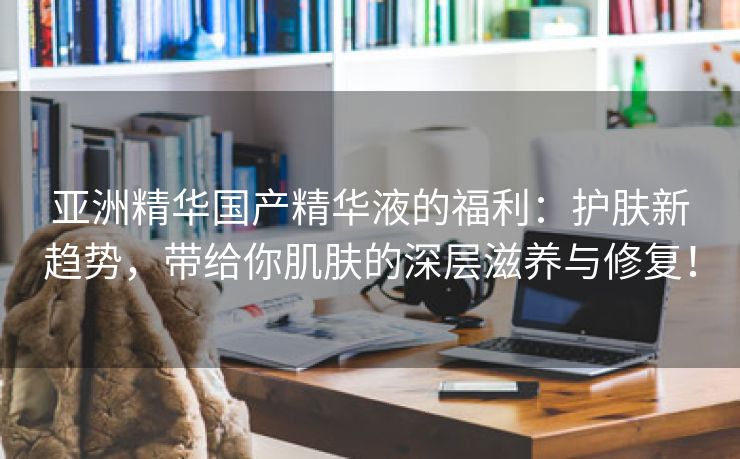 亚洲精华国产精华液的福利：护肤新趋势，带给你肌肤的深层滋养与修复！