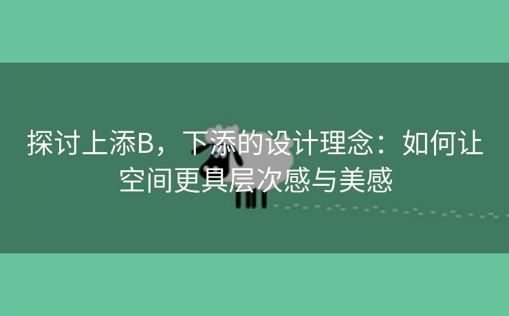 探讨上添B，下添的设计理念：如何让空间更具层次感与美感