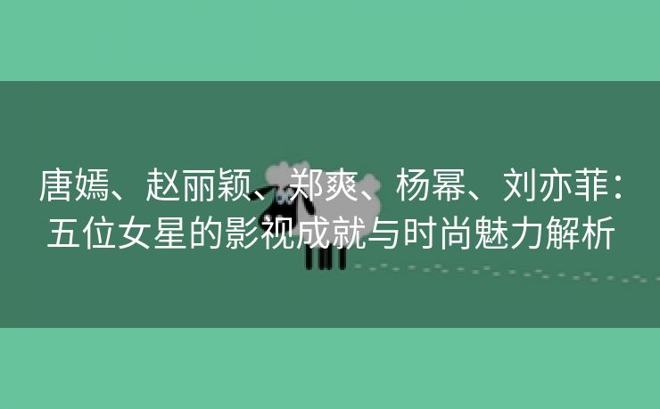 唐嫣、赵丽颖、郑爽、杨幂、刘亦菲：五位女星的影视成就与时尚魅力解析